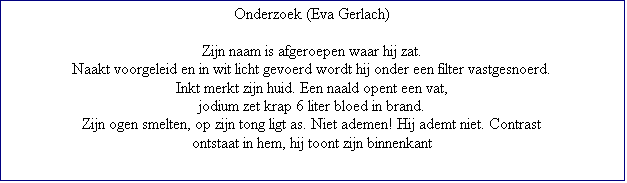 Tekstvak: Onderzoek (Eva Gerlach)

Zijn naam is afgeroepen waar hij zat.
Naakt voorgeleid en in wit licht gevoerd wordt hij onder een filter vastgesnoerd.
Inkt merkt zijn huid. Een naald opent een vat,
jodium zet krap 6 liter bloed in brand.
Zijn ogen smelten, op zijn tong ligt as. Niet ademen! Hij ademt niet. Contrast
ontstaat in hem, hij toont zijn binnenkant


